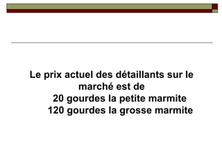 Le prix actuel des détaillants sur le
           marché est de
     20 gourdes la petite marmite
    120 gourdes la grosse marmite
 