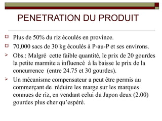 PENETRATION DU PRODUIT
   Plus de 50% du riz écoulés en province.
   70,000 sacs de 30 kg écoulés à P-au-P et ses environs.
   Obs.: Malgré cette faible quantité, le prix de 20 gourdes
    la petite marmite a influencé à la baisse le prix de la
    concurrence (entre 24.75 et 30 gourdes).
   Un mécanisme compensateur a peut être permis au
    commerçant de réduire les marge sur les marques
    connues de riz, en vendant celui du Japon deux (2.00)
    gourdes plus cher qu’espéré.
 
