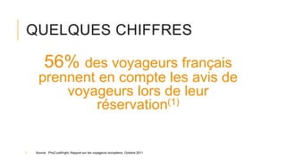 QUELQUES CHIFFRES
56% des voyageurs français
prennent en compte les avis de
voyageurs lors de leur
réservation(1)
1. Source : PhoCusWright, Rapport sur les voyageurs européens, Octobre 2011
 