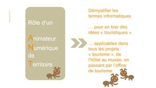 Rôle d’un
Animateur
Numérique
de
Territoire
Démystifier les
termes informatiques
… pour en tirer des
idées « touristiques »
… applicables dans
tous les projets
« tourisme », de
l’hôtel au musée, en
passant par l’office
de tourisme
 
