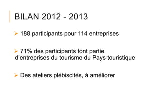 BILAN 2012 - 2013
 188 participants pour 114 entreprises
 71% des participants font partie
d’entreprises du tourisme du Pays touristique
 Des ateliers plébiscités, à améliorer
 