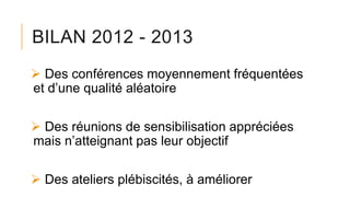 BILAN 2012 - 2013
 Des conférences moyennement fréquentées
et d’une qualité aléatoire
 Des réunions de sensibilisation appréciées
mais n’atteignant pas leur objectif
 Des ateliers plébiscités, à améliorer
 