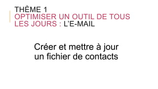 THÈME 1
OPTIMISER UN OUTIL DE TOUS
LES JOURS : L’E-MAIL
Créer et mettre à jour
un fichier de contacts
 