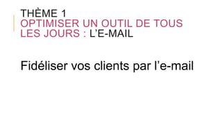 THÈME 1
OPTIMISER UN OUTIL DE TOUS
LES JOURS : L’E-MAIL
Fidéliser vos clients par l’e-mail
 