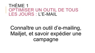 THÈME 1
OPTIMISER UN OUTIL DE TOUS
LES JOURS : L’E-MAIL
Connaître un outil d’e-mailing,
Mailjet, et savoir expédier une
campagne
 