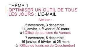 THÈME 1
OPTIMISER UN OUTIL DE TOUS
LES JOURS : L’E-MAIL
Ateliers :
5 novembre, 3 décembre,
14 janvier, 4 février et 20 mars
à l’Office de tourisme de Vannes
7 novembre, 5 décembre,
16 janvier, 6 février et 25 mars
à l’Office de tourisme de Questembert
 