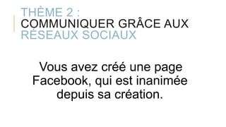 THÈME 2 :
COMMUNIQUER GRÂCE AUX
RÉSEAUX SOCIAUX
Vous avez créé une page
Facebook, qui est inanimée
depuis sa création.
 
