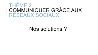 THÈME 2 :
COMMUNIQUER GRÂCE AUX
RÉSEAUX SOCIAUX
Nos solutions ?
 