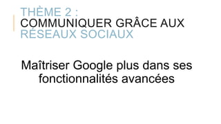 THÈME 2 :
COMMUNIQUER GRÂCE AUX
RÉSEAUX SOCIAUX
Maîtriser Google plus dans ses
fonctionnalités avancées
 