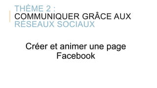 THÈME 2 :
COMMUNIQUER GRÂCE AUX
RÉSEAUX SOCIAUX
Créer et animer une page
Facebook
 