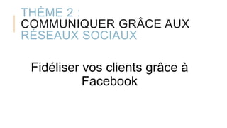 THÈME 2 :
COMMUNIQUER GRÂCE AUX
RÉSEAUX SOCIAUX
Fidéliser vos clients grâce à
Facebook
 