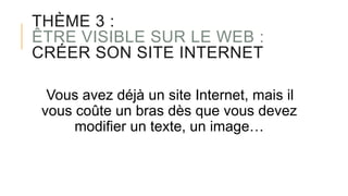 THÈME 3 :
ÊTRE VISIBLE SUR LE WEB :
CRÉER SON SITE INTERNET
Vous avez déjà un site Internet, mais il
vous coûte un bras dès que vous devez
modifier un texte, un image…
 
