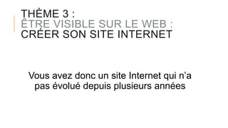 THÈME 3 :
ÊTRE VISIBLE SUR LE WEB :
CRÉER SON SITE INTERNET
Vous avez donc un site Internet qui n’a
pas évolué depuis plusieurs années
 