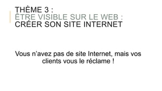 THÈME 3 :
ÊTRE VISIBLE SUR LE WEB :
CRÉER SON SITE INTERNET
Vous n’avez pas de site Internet, mais vos
clients vous le réclame !
 