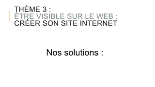 THÈME 3 :
ÊTRE VISIBLE SUR LE WEB :
CRÉER SON SITE INTERNET
Nos solutions :
 