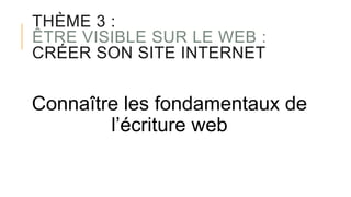 THÈME 3 :
ÊTRE VISIBLE SUR LE WEB :
CRÉER SON SITE INTERNET
Connaître les fondamentaux de
l’écriture web
 