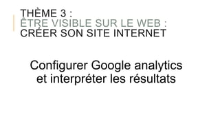 THÈME 3 :
ÊTRE VISIBLE SUR LE WEB :
CRÉER SON SITE INTERNET
Configurer Google analytics
et interpréter les résultats
 