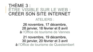 THÈME 3 :
ÊTRE VISIBLE SUR LE WEB :
CRÉER SON SITE INTERNET
ATELIERS :
26 novembre, 17 décembre,
28 janvier, 18 février et 8 avril
à l’Office de tourisme de Vannes
21 novembre, 19 décembre,
30 janvier, 20 février et 3 avril
à l’Office de tourisme de Questembert
 