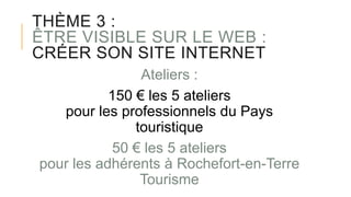 THÈME 3 :
ÊTRE VISIBLE SUR LE WEB :
CRÉER SON SITE INTERNET
Ateliers :
150 € les 5 ateliers
pour les professionnels du Pays
touristique
50 € les 5 ateliers
pour les adhérents à Rochefort-en-Terre
Tourisme
 