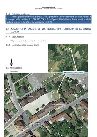 Commune d’ORGERUS
AVANT-PROJET - Dossier de demande de subvention
13 sur 40
2.1.6 Estimation des travaux
Le coût global estimé des travaux (sente piétonne + enfouissement réseaux aériens +
éclairage public) s’élève à 1 024 170,00€ H.T. intégrant 5% d'aléas et les honoraires de la
maîtrise d'œuvre, du SPS et du bureau de contrôle.
2.2 AUGMENTER LA CAPACITE DE NOS INSTALLATIONS : EXTENSION DE LA CANTINE
SCOLAIRE
2.2.1 Objet du projet
L’objet du projet est « Extension de la cantine scolaire ».
2.2.2 Localisation géographique du site
Mairie
Carte d’ORGERUS (78910)
Sans échelle
Extension de la cantine scolaire
Ecole
Cantine scolaire
Mairie
 