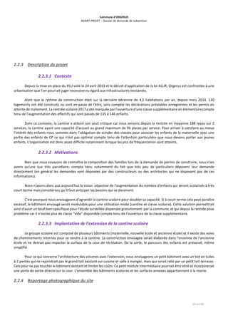 Commune d’ORGERUS
AVANT-PROJET - Dossier de demande de subvention
14 sur 40
2.2.3 Description du projet
2.2.3.1 Contexte
Depuis la mise en place du PLU voté le 24 avril 2013 et le décret d'application de la loi ALUR, Orgerus est confrontée à une
urbanisation que l'on pourrait juger excessive eu égard aux infrastructures existantes.
Alors que le rythme de construction était sur la dernière décennie de 4,5 habitations par an, depuis mars 2014, 120
logements ont été construits ou sont en passe de l'être, sans compter les déclarations préalables enregistrées et les permis en
attente de traitement. La rentrée scolaire 2017 a été marquée par l'ouverture d'une classe supplémentaire en élémentaire compte
tenu de l'augmentation des effectifs qui sont passés de 135 à 146 enfants.
Dans ce contexte, la cantine a atteint son seuil critique car nous servons depuis la rentrée en moyenne 188 repas sur 2
services, la cantine ayant une capacité d'accueil au grand maximum de 96 places par service. Pour arriver à satisfaire au mieux
l'intérêt des enfants nous sommes dans l'obligation de scinder des classes pour associer les enfants de la maternelle avec une
partie des enfants de CP ce qui n'est pas optimal compte tenu de l'attention particulière que nous devons porter aux jeunes
enfants. L'organisation est donc assez difficile notamment lorsque les pics de fréquentation sont atteints.
2.2.3.2 Motivations
Bien que nous essayons de connaître la composition des familles lors de la demande de permis de construire, nous n'en
avons qu'une vue très parcellaire, compte tenu notamment du fait que très peu de particuliers déposent leur demande
directement (en général les demandes sont déposées par des constructeurs ou des architectes qui ne disposent pas de ces
informations).
Nous n'avons donc pas aujourd'hui la vision objective de l'augmentation du nombre d'enfants qui seront scolarisés à très
court terme mais considérons qu'il faut anticiper les besoins qui se dessinent.
C'est pourquoi nous envisageons d'agrandir la cantine scolaire pour doubler sa capacité. Si à court terme cela peut paraître
excessif, le bâtiment envisagé serait modulable pour une utilisation mixte (cantine et classe scolaire). Cette solution permettrait
ainsi d'avoir un local bien spécifique pour l'étude surveillée dispensée gratuitement par la commune, et qui depuis la rentrée pose
problème car il n'existe plus de classe "vide" disponible compte tenu de l'ouverture de la classe supplémentaire.
2.2.3.3 Implantation de l’extension de la cantine scolaire
Le groupe scolaire est composé de plusieurs bâtiments (maternelle, nouvelle école et ancienne école) et il existe des voies
de cheminements internes pour se rendre à la cantine. La construction envisagée serait élaborée dans l'enceinte de l'ancienne
école et ne devrait pas impacter la surface de la cour de récréation. De la sorte, le parcours des enfants est préservé, même
simplifié.
Pour ce qui concerne l'architecture des volumes avec l'extension, nous envisageons un petit bâtiment avec un toit en tuiles
à 2 pentes qui ne rejoindrait pas le grand toit existant sur cuisine et salle à manger, mais qui serait relié par un petit toit terrasse.
Cela pour ne pas toucher le bâtiment existant et limiter les coûts. Ce petit module intermédiaire pourrait être vitré et incorporerait
une porte de sortie directe sur la cour. L'ensemble des bâtiments scolaires et les surfaces annexes appartiennent à la mairie.
2.2.4 Reportage photographique du site
 