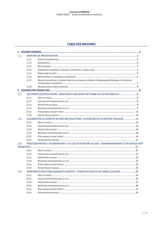 Commune d’ORGERUS
AVANT-PROJET - Dossier de demande de subvention
2 sur 40
TABLE DES MATIERES
1. DOSSIER GENERAL..........................................................................................................................................3
1.1 RAPPORT DE PRESENTATION.....................................................................................................................3
1.1.1 CONTEXTE GEOGRAPHIQUE .............................................................................................................................. 3
1.1.2 EQUIPEMENTS............................................................................................................................................... 4
1.1.3 DEPLACEMENTS............................................................................................................................................. 5
1.1.4 COMMERCES DE PROXIMITE, ARTISANS ET ENTREPRISES ET AGRICULTURE .................................................................... 5
1.1.5 PROFESSIONS DE SANTE................................................................................................................................... 6
1.1.6 MOTIVATIONS DE LA DEMANDE DE SUBVENTION ................................................................................................... 6
1.1.7 OBJECTIFS RECHERCHES ET ACTIONS PROJETEES AU TRAVERS DU CONTRAT D’AMENAGEMENT REGIONAL ET DU CONTRAT
DEPARTEMENTAL EQUIPEMENT.......................................................................................................................... 7
1.1.8 DELIBERATION DU CONSEIL MUNICIPAL ............................................................................................................... 8
2. DOSSIER PAR OPERATION ..............................................................................................................................8
2.1 SECURISER LA CIRCULATION : CREATION D’UNE SENTE PIETONNE RUE DE BECONCELLE .........................8
2.1.1 OBJET DU PROJET........................................................................................................................................... 8
2.1.2 LOCALISATION GEOGRAPHIQUE DU SITE ............................................................................................................... 8
2.1.3 DESCRIPTION DU PROJET.................................................................................................................................. 9
2.1.4 REPORTAGE PHOTOGRAPHIQUE DU SITE .............................................................................................................. 9
2.1.5 PLAN GENERAL D’AVANT-PROJET ..................................................................................................................... 12
2.1.6 ESTIMATION DES TRAVAUX............................................................................................................................. 13
2.2 AUGMENTER LA CAPACITE DE NOS INSTALLATIONS : EXTENSION DE LA CANTINE SCOLAIRE .................13
2.2.1 OBJET DU PROJET......................................................................................................................................... 13
2.2.2 LOCALISATION GEOGRAPHIQUE DU SITE ............................................................................................................. 13
2.2.3 DESCRIPTION DU PROJET................................................................................................................................ 14
2.2.4 REPORTAGE PHOTOGRAPHIQUE DU SITE ............................................................................................................ 14
2.2.5 PLAN GENERAL D’AVANT-PROJET ..................................................................................................................... 16
2.2.6 ESTIMATION DES TRAVAUX............................................................................................................................. 21
2.3 PROTEGER NOTRE « POUMON VERT » AU CŒUR DE NOTRE VILLAGE : REAMENAGEMENT D’UN ESPACE VERT
MUNICIPAL ...........................................................................................................................................................21
2.3.1 OBJET DU PROJET......................................................................................................................................... 21
2.3.2 LOCALISATION GEOGRAPHIQUE DU SITE ............................................................................................................. 21
2.3.3 DESCRIPTION DU PROJET................................................................................................................................ 22
2.3.4 REPORTAGE PHOTOGRAPHIQUE DU SITE ............................................................................................................ 22
2.3.5 PLAN GENERAL D’AVANT-PROJET ..................................................................................................................... 25
2.3.6 ESTIMATION DES TRAVAUX............................................................................................................................. 26
2.4 RENFORCER NOS ETABLISSEMENTS SPORTIFS : CONSTRUCTION D’UN TENNIS COUVERT......................26
2.4.1 OBJET DU PROJET......................................................................................................................................... 26
2.4.2 LOCALISATION GEOGRAPHIQUE DU SITE ............................................................................................................. 26
2.4.3 DESCRIPTION DU PROJET................................................................................................................................ 27
2.4.4 REPORTAGE PHOTOGRAPHIQUE DU SITE ............................................................................................................ 28
2.4.5 PLAN GENERAL D’AVANT-PROJET ..................................................................................................................... 31
2.4.6 ESTIMATION DES TRAVAUX............................................................................................................................. 33
 