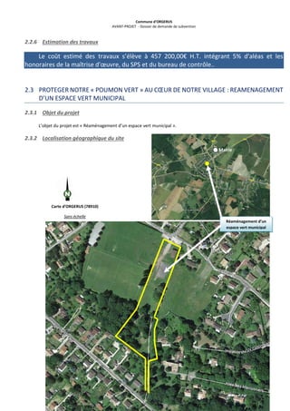 Commune d’ORGERUS
AVANT-PROJET - Dossier de demande de subvention
21 sur 40
2.2.6 Estimation des travaux
Le coût estimé des travaux s’élève à 457 200,00€ H.T. intégrant 5% d'aléas et les
honoraires de la maîtrise d'œuvre, du SPS et du bureau de contrôle..
2.3 PROTEGER NOTRE « POUMON VERT » AU CŒUR DE NOTRE VILLAGE : REAMENAGEMENT
D’UN ESPACE VERT MUNICIPAL
2.3.1 Objet du projet
L’objet du projet est « Réaménagement d’un espace vert municipal ».
2.3.2 Localisation géographique du site
Mairie
Carte d’ORGERUS (78910)
Sans échelle
Réaménagement d’un
espace vert municipal
 