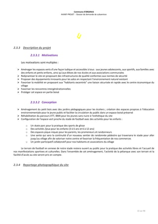 Commune d’ORGERUS
AVANT-PROJET - Dossier de demande de subvention
22 sur 40
2.3.3 Description du projet
2.3.3.1 Motivations
Les motivations sont multiples :
 Aménager les espaces verts d’une façon ludique et accessible à tous : aux jeunes adolescents, aux sportifs, aux familles avec
des enfants et petits-enfants, ainsi qu’aux élèves de nos écoles et aux associations communales
 Redynamiser le site en proposant des infrastructures de qualité conformes aux normes de sécurité
 Proposer des équipements innovants pour les ados en respectant l’environnement naturel existant
 Favoriser la mobilité en proposant aux "habitants excentrés" une liaison sécurisée et rapide avec le centre économique du
village
 Favoriser les rencontres intergénérationnelles
 Protéger cet espace en partie boisé
2.3.3.2 Conception
 Aménagement du petit bois avec des jardins pédagogiques pour les écoliers ; création des espaces propices à l’éducation
environnementale pour le jeune public et faciliter la circulation du public dans un espace boisé préservé
 Réhabilitation du parcours VTT, BMX pour les jeunes sans nuire à l’esthétique du site
 Configuration de l’espace vert proche du stade de football avec des activités pour les enfants :
o Un skate parc pour la pratique des sports de glisse
o Des activités /jeux pour les enfants (3 à 6 ans et 6 à 12 ans)
o Des espaces pique-niques pour les parents, les promeneurs et randonneurs
o Une sente qui sera la continuité d’un nouveau sentier de randonnée pédestre qui traversera le stade pour aller
jusqu’au village afin de valoriser notre centre et favoriser la fréquentation de nos commerces
o Un jardin participatif collaboratif pour nos habitants et associations du village
Le terrain de football en annexe de notre stade restera ouvert au public pour la pratique des activités libres et l’accueil de
nos manifestations sportives et culturelles. Dans l’ensemble de cet aménagement, l’activité de la pétanque avec son terrain et la
facilité d’accès au site seront pris en compte.
2.3.4 Reportage photographique du site
 