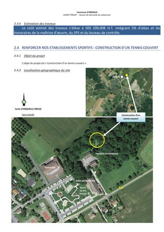 Commune d’ORGERUS
AVANT-PROJET - Dossier de demande de subvention
26 sur 40
2.3.6 Estimation des travaux
Le coût estimé des travaux s’élève à 505 200,00€ H.T. intégrant 5% d'aléas et les
honoraires de la maîtrise d'œuvre, du SPS et du bureau de contrôle.
2.4 RENFORCER NOS ETABLISSEMENTS SPORTIFS : CONSTRUCTION D’UN TENNIS COUVERT
2.4.1 Objet du projet
L’objet du projet est « Construction d’un tennis couvert ».
2.4.2 Localisation géographique du site
Mairie
Carte d’ORGERUS (78910)
Sans échelle Construction d’un
tennis couvert
Ateliers municipaux
Square
du Pré
Romain
Gymnase
Salle polyvalente
 