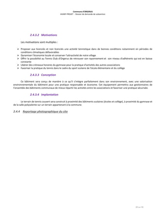 Commune d’ORGERUS
AVANT-PROJET - Dossier de demande de subvention
28 sur 40
2.4.3.2 Motivations
Les motivations sont multiples :
 Proposer aux licenciés et non licenciés une activité tennistique dans de bonnes conditions notamment en périodes de
conditions climatiques défavorables
 Dynamiser l'économie locale et conserver l’attractivité de notre village
 Offrir la possibilité au Tennis Club d’Orgerus de retrouver son rayonnement et son niveau d'adhérents qui est en baisse
constante
 Libérer des créneaux horaires du gymnase pour la pratique d'activités des autres associations
 Favoriser la pratique du tennis dans le cadre du sport scolaire de l’école élémentaire et du collège
2.4.3.3 Conception
Ce bâtiment sera conçu de manière à ce qu'il s'intègre parfaitement dans son environnement, avec une valorisation
environnementale du bâtiment pour une pratique responsable et économe. Cet équipement permettra aux gestionnaires de
l’ensemble des bâtiments communaux de mieux répartir les activités entre les associations et favoriser une pratique sécurisée.
2.4.3.4 Implantation
Le terrain de tennis couvert sera construit à proximité des bâtiments scolaires (écoles et collège), à proximité du gymnase et
de la salle polyvalente sur un terrain appartenant à la commune.
2.4.4 Reportage photographique du site
 