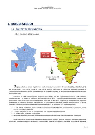 Commune d’ORGERUS
AVANT-PROJET - Dossier de demande de subvention
3 sur 40
1. DOSSIER GENERAL
1.1 RAPPORT DE PRESENTATION
1.1.1 Contexte géographique
Orgerus est située dans le département des Yvelines à une soixantaine de kilomètres à l’ouest de Paris, à 42
Km de Versailles, à 30 Km de Dreux et à 11 Km de Houdan. Situé dans le canton de Bonnières-sur-Seine et
l’arrondissement de Mantes-la-Jolie dans les Yvelines, le village est adhérent de la Communauté de Communes du Pays
Houdanais (CCPH).
Commune de 2 390 habitants (selon le dernier relevé INSEE), elle doit cependant avoisiner les 2 500 habitants
compte tenu des 120 permis de construire délivrés depuis mars 2014. Le prochain recensement de la commune est
prévu début 2018. Située sur le plateau de Versailles, avec près de 90% de sa superficie en espaces naturels, agricoles
ou forestiers, la commune d’Orgerus est avant tout un territoire rural. Ces 1250 hectares environ (sur les 1434 que
compte la commune) se répartissent schématiquement entre 1/3 de forêt et 2/30 d’espaces agricoles :
 Au sud, la forêt des 4 Piliers, pointe nord du Massif forestier de Rambouillet, classé en forêt de protection, située
sur une partie de la commune
 A l'ouest une partie du bois du Teil limitrophe avec la commune de Tacoignières
 Au nord-ouest la forêt de la haute borne
 Les plaines agricoles constituent pour l'essentiel les frontières naturelles avec les communes limitrophes
Cette diversité du couvert végétal allié à un relief accentué qui offre des vues lointaines apportent une grande
qualité aux paysages d’Orgerus. Le territoire communal est traversé par l'Aqueduc de l'Avre, propriété de la ville de
Carte des Yvelines (78)
Sans échelle
ORGERUS
(78910)
 