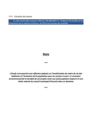 2.4.6 Estimation des travaux
Le coût estimé des travaux s’élève à 720 000,00€ H.T. intégrant 5% d'aléas et les
honoraires de la maîtrise d'œuvre, du SPS et du bureau de contrôle.
Note
***
L’étude correspond à une réflexion globale sur l’amélioration du cadre de vie des
habitants et l’évolution de la population pour les années à venir. Le caractère
environnemental et durable de ces projets reste une préoccupation majeure et une
réelle volonté du conseil municipal d’investir dans ce domaine.
***
 