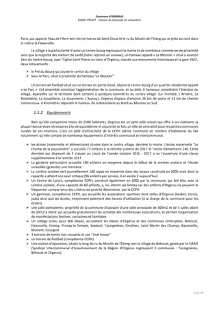 Commune d’ORGERUS
AVANT-PROJET - Dossier de demande de subvention
4 sur 40
Paris, qui apporte l'eau de l'Avre vers les territoires de Saint Cloud et le ru du Moulin de l’Etang qui se jette au nord dans
la rivière la Flexanville.
Le village a la particularité d’avoir un centre bourg regroupant la mairie et de nombreux commerces de proximité
ainsi que la majorité des métiers de santé (listes reprises en annexe), un hameau appelé « Le Moutier » situé à environ
1km du centre bourg, avec l’Eglise Saint-Pierre-es-Liens d’Orgerus, classée aux monuments historiques et la gare SNCF,
deux lotissements :
 le Pré du Bourg qui jouxte le centre du village
 Sous le Parc, situé à proximité du hameau "Le Moutier"
Un terrain de football situé sur un terrain en partie boisé, sépare le centre bourg d’un quartier résidentiel appelé
« Le Parc ». Cet ensemble constitue l'agglomération de la commune, et au-delà, 6 hameaux complètent l’étendue du
village, éparpillés sur le territoire dont certains à quelques kilomètres du centre village. (Le Tremble, L’Arnière, La
Rolanderie, La Goupillerie, La Jouannerie, L’Aunay,). Orgerus dispose d’environ 26 km de voirie et 33 km de chemin
communaux. 6 Kilomètres séparent le hameau de la Rolanderie au Nord au Moutier au Sud.
1.1.2 Equipements
Bien qu’elle comprenne moins de 2500 habitants, Orgerus est un petit pôle urbain qui offre à ses habitants la
plupart des services nécessaires à la vie quotidienne et assure de ce fait, un rôle de centralité pour les petites communes
rurales de ses environs. C’est un pôle d'attractivité de la CCPH (2ème commune en nombre d'habitants) du fait
notamment qu’elle compte de nombreux équipements d'intérêts communal et intercommunal :
 les écoles (maternelle et élémentaire) situées dans le centre village, derrière la mairie. L'école maternelle "Le
Champ de la poussinière" a accueilli 77 enfants à la rentrée scolaire de 2017 et l'école élémentaire 146. Cette
dernière qui disposait de 5 classes au cours de l'année scolaire 2016 - 2017 a vu l'ouverture d'une classe
supplémentaire à la rentrée 2017
 La garderie périscolaire accueille 180 enfants en moyenne depuis le début de la rentrée scolaire et l'étude
surveillée (gratuite) une trentaine
 La cantine scolaire sert journellement 188 repas en moyenne dans des locaux construits en 2005 mais dont la
capacité a atteint son seuil critique (96 enfants par service, il en existe 2 aujourd'hui)
 Un Centre de Loisirs, compétence CCPH, construit également en 2005 par la commune, qui fait bloc avec la
cantine scolaire, d'une capacité de 60 enfants, a, lui, atteint ses limites car des enfants d'Orgerus ne peuvent le
fréquenter compte tenu des critères de priorité déterminés par la CCPH
 Un gymnase, compétence CCPH, qui accueille les associations sportives dont celles d'Orgerus (basket, tennis,
judo) ainsi que les écoles, moyennant paiement des heures d'utilisation (à la charge de la commune pour les
écoles)
 une salle polyvalente, propriété de la commune disposant d'une salle principale de 300m2 et de 5 salles allant
de 20m2 à 50m2 qui accueille gratuitement les activités des nombreuses associations, et permet l'organisation
de manifestations festives, caritatives et familiales
 Un collège prévu pour 600 élèves, accueillant les élèves d’Orgerus et des communes limitrophes, Béhoust,
Flexanville, Osmoy, Prunay-le-Temple, Septeuil, Tacoignières, Orvilliers, Saint Martin des Champs, Bazainville,
Mulcent, Courgent
 3 terrains de tennis non couverts et son "club house"
 un terrain de football (compétence CCPH)
 Une station d’épuration, située le long du ru du Moulin de l’Etang vers le village de Béhoust, gérée par le SIARO
(Syndicat Intercommunal d'Assainissement de la Région d'Orgerus regroupant 3 communes : Tacoignières,
Béhoust et Orgerus)
 