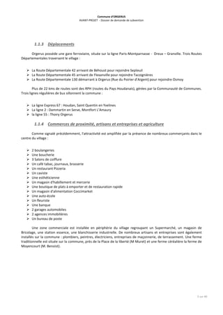 Commune d’ORGERUS
AVANT-PROJET - Dossier de demande de subvention
5 sur 40
1.1.3 Déplacements
Orgerus possède une gare ferroviaire, située sur la ligne Paris-Montparnasse - Dreux – Granville. Trois Routes
Départementales traversent le village :
 La Route Départementale 42 arrivant de Béhoust pour rejoindre Septeuil
 La Route Départementale 45 arrivant de Flexanville pour rejoindre Tacoignières
 La Route Départementale 130 démarrant à Orgerus (Rue du Poirier d’Argent) pour rejoindre Osmoy
Plus de 22 kms de routes sont des RPH (routes du Pays Houdanais), gérées par la Communauté de Communes.
Trois lignes régulières de bus sillonnent la commune :
 La ligne Express 67 : Houdan, Saint Quentin en Yvelines
 La ligne 2 : Dammartin en Serve, Montfort L’Amaury
 la ligne 55 : Thoiry Orgerus
1.1.4 Commerces de proximité, artisans et entreprises et agriculture
Comme signalé précédemment, l'attractivité est amplifiée par la présence de nombreux commerçants dans le
centre du village :
 2 boulangeries
 Une boucherie
 3 Salons de coiffure
 Un café tabac, journaux, brasserie
 Un restaurant Pizzeria
 Un caviste
 Une esthéticienne
 Un magasin d'habillement et mercerie
 Une boutique de plats à emporter et de restauration rapide
 Un magasin d'alimentation Coccimarket
 Une auto-école
 Un fleuriste
 Une banque
 2 garages automobiles
 2 agences immobilières
 Un bureau de poste
Une zone commerciale est installée en périphérie du village regroupant un Supermarché, un magasin de
Bricolage, une station essence, une blanchisserie industrielle. De nombreux artisans et entreprises sont également
installés sur la commune : plombiers, peintres, électriciens, entreprises de maçonnerie, de terrassement. Une ferme
traditionnelle est située sur la commune, près de la Place de la liberté (M Muret) et une ferme céréalière la ferme de
Moyencourt (M. Benoist).
 
