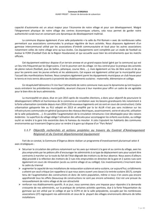 Commune d’ORGERUS
AVANT-PROJET - Dossier de demande de subvention
7 sur 40
capacité d’autonomie est un atout majeur pour l’économie de notre village et pour son développement. Malgré
l’éloignement physique de notre village des centres économiques urbains, cela nous permet de garder notre
authenticité rurale tout en conservant une dynamique de développement maîtrisé.
La commune dispose également d’une salle polyvalente « la salle du Pré Romain » avec de nombreuses salles
permettant aux associations communales la pratique régulière de leurs activités. Nous disposons également d'un
gymnase intercommunal utilisé par les associations d'intérêt communautaire et loué pour les autres associations
notamment celles de notre village ainsi qu'aux écoles. Ces équipements sont complétés par un stade de football où
évolue le FCRH (Football Club de la Région Houdanaise) et qui accueille aussi bien les entraînements que les matchs
officiels.
Cet équipement extérieur dispose d’un terrain annexe et un grand espace boisé (géré par la commune) qui est
un lieu très fréquenté par les Orgerusiens. C’est le poumon vert du village. Un lieu central pour la pratique des activités
de pleine nature (football, jeux de ballon, pétanque, course libre, …), mais également un lieu de libre accès et de jeu
pour les parents avec les jeunes enfants et les adolescents. Cet espace est également utilisé par la municipalité pour
l’accueil des manifestations festives. Nous comptons également parmi les équipements municipaux un club house pour
le tennis et trois tennis découverts à proximité des établissements scolaires : maternelle, élémentaire et collège.
Ce récapitulatif démontre s'il s'en faut l'attractivité de notre commune mais aussi le dynamisme qu'ont toujours
voulu entretenir les précédentes municipalités, œuvrant chacune à leur manière pour offrir un cadre de vie agréable
pour le bien-être de leurs administrés.
La municipalité en place, élue en juin 2015 après de nouvelles élections, a donc pour objectif de poursuivre le
développement réfléchi et harmonieux de la commune en corrélation avec les besoins grandissants liés notamment à
la forte urbanisation constatée depuis mars 2014 (120 nouveaux logements ont où sont en cours de construction). Cette
urbanisation galopante liée au PLU adopté en 2013 et amplifié par la loi ALUR n’est pas sans incidence sur les
infrastructures communales en général (puissance des réseaux électriques, assainissement, voirie et sécurité, utilisation
de la salle polyvalente, …). En parallèle l’augmentation de la circulation intramuros s’est développée pour des raisons
évidentes : la superficie du village oblige l’utilisation des véhicules pour accompagner les enfants aux écoles, au collège
ou/et se rendre à la gare très excentrée dans le hameau du moutier. A cela s’ajoutent les habitants des communes
environnantes qui traversent Orgerus pour se rendre à la gare qui dispose d'un "Parc Relais"
1.1.7 Objectifs recherchés et actions projetées au travers du Contrat d’Aménagement
Régional et du Contrat départemental équipement
Fort de ce constat, la Commune d’Orgerus désire réaliser un programme d’investissement pluriannuel selon 4
axes stratégiques :
 Sécuriser la circulation des piétons notamment sur les axes qui mènent à la gare et au centre du village, axes les
plus empruntés par les piétons afin d’encourager les administrés à ce type de déplacement sans pour autant être
contraints à marcher sur la route du fait de l’état dégradé des trottoirs ou de leur absence. Nous avons d’ailleurs
déjà procédé à la réfection des trottoirs de 2 rues très empruntées en direction de la gare et 2 autres rues sont
également en cours de rénovation (accès au centre village et au collège). Ces investissements s’inscrivent dans
le cadre du triennal
 augmenter la capacité de nos installations de restauration scolaire et extra-scolaire, car aujourd’hui, ce bâtiments
a atteint son seuil critique (on rappellera ici que nous avons ouvert une classe à la rentrée scolaire 2017), compte
tenu de l’augmentation des constructions et donc de notre population, même si nous n’en avons pas encore
appréhendé tous les effets (beaucoup de constructions ne sont pas encore achevées). Ceci est une preuve du
renouvellement de notre village et de son attractivité
 renforcer nos établissements sportifs. A ce jour, nous sommes dans une impasse pour répondre à la demande
croissante de nos administrés, sur la pratique de certaines activités sportives, due à la forte fréquentation du
gymnase qui est utilisé par le collège et par la CCPH et de la salle polyvalente, occupée par les nombreuses
associations (27) regroupant nos administrés et ceux de la plupart des villages environnants démunis de telles
installations
 