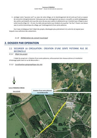 Commune d’ORGERUS
AVANT-PROJET - Dossier de demande de subvention
8 sur 40
 protéger notre "poumon vert" au cœur de notre village, en le réaménagement de tel sorte qu'il soit un espace
de rencontre intergénérationnel. Cela passe par son aménagement qui pourra accueillir un jardin pédagogique,
des jardins participatifs ainsi que des aires de jeux pour petits et adolescents qui n'existent pas à Orgerus pour
cette tranche d'âge (12 - 15 ans). Au-delà cela permettra aux résidents du quartier "du Parc" d'avoir une liaison
avec le centre économique du village, par l'aménagement d'une sente piétonne
Ces 4 axes stratégiques font l'objet des projets, développés plus précisément à la suite de cet exposé pour
lesquels nous sollicitons des subventions.
1.1.8 Délibération du conseil municipal
2. DOSSIER PAR OPERATION
2.1 SECURISER LA CIRCULATION : CREATION D’UNE SENTE PIETONNE RUE DE
BECONCELLE
2.1.1 Objet du projet
L’objet du projet est « Création d’une sente piétonne, enfouissement des réseaux aériens et installation
d’éclairage public dans la rue de Béconcelle ».
2.1.2 Localisation géographique du site
Mairie
Carte d’ORGERUS (78910)
Sans échelle Création d’une sente piétonne
rue de Béconcelle
 