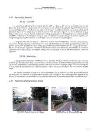 Commune d’ORGERUS
AVANT-PROJET - Dossier de demande de subvention
9 sur 40
2.1.3 Description du projet
2.1.3.1 Contexte
La rue de Béconcelle est l’artère principale qui relie la RN 12 à Orgerus. Elle traverse pour cela la commune de
Bazainville. Si la circulation a toujours été dense sur cette voie, elle a fortement augmenté depuis l’installation sur la
commune d’Orgerus d’un « Parc Relais » tout à proximité de la gare située à la sortie de la rue de Béconcelle et, point
important, depuis la mise en place par la SNCF du cadencement (trains plus réguliers aux heures de pointe et plus
fréquents aux heures creuses). Au-delà, l’urbanisation le long de cette voie s’est développée depuis l’adoption du PLU
en 2013. Il existe environ 30 habitations le long de cette voie. Elle est donc empruntée par de nombreux piétons qui
rejoignent la gare et les administrés qui se rendent dans le massif forestier en lisière d’Orgerus.
La dangerosité de cette voie n’est plus à démontrer. Tronçon d’environ 900 mètres, emprunté par des voitures,
des camions et engins agricoles, il est constitué d’une route, très détériorée, sans bas-côtés, qui ne permet pas ainsi aux
piétons, allant vers la gare SNCF et vers le collège, de se mettre naturellement à l’abri lors des passages de véhicules.
De plus, l’insécurité est augmentée compte tenu de l’étroitesse de la voie et l’absence de visibilité à de nombreux
endroits en raison des virages qui se succèdent. On a pu recenser le passage de plus de 200 véhicules/heure aux heures
de pointe.
2.1.3.2 Motivations
La topographie de cette voie a été effectuée par un géomètre. A la lecture du document rendu, nous avons pu
constater que le tracé existant n’est pas conforme aux relevés cadastraux. A certains endroits les propriétés (terrains)
des riverains empiètent sur l’emprise publique et à d’autres, c’est le contraire. Ce projet intègre donc un recalibrage de
la route, l’achat de bandes de terrains aux riverains de 1 à 3 mètres afin de pouvoir intégrer une sente piétonne de 1,40
mètre.
Des maisons, implantées en bordure de voie ne permettront pas de construire une sente d’un seul tenant et il
est donc prévu une traversée et la continuité de la sente sur le côté opposé. Nous allons également profiter de ces
travaux pour réorienter l’écoulement des eaux pluviales afin d’éradiquer les inondations fréquentes lors de fortes pluies.
2.1.4 Reportage photographique du site
 