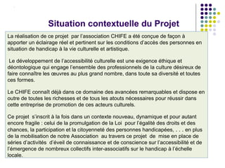 La réalisation de ce projet par l’association CHIFE a été conçue de façon à
apporter un éclairage réel et pertinent sur les conditions d’accès des personnes en
situation de handicap à la vie culturelle et artistique.
Le développement de l’accessibilité culturelle est une exigence éthique et
déontologique qui engage l’ensemble des professionnels de la culture désireux de
faire connaître les œuvres au plus grand nombre, dans toute sa diversité et toutes
ces formes.
Le CHIFE connaît déjà dans ce domaine des avancées remarquables et dispose en
outre de toutes les richesses et de tous les atouts nécessaires pour réussir dans
cette entreprise de promotion de ces acteurs culturels.
Ce projet s’inscrit à la fois dans un contexte nouveau, dynamique et pour autant
encore fragile : celui de la promulgation de la Loi pour l’égalité des droits et des
chances, la participation et la citoyenneté des personnes handicapées, . . . en plus
de la mobilisation de notre Association au travers ce projet de mise en place de
séries d’activités d’éveil de connaissance et de conscience sur l’accessibilité et de
l’émergence de nombreux collectifs inter-associatifs sur le handicap à l’échelle
locale.
Situation contextuelle du Projet
 