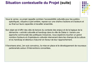 Situation contextuelle du Projet (suite)
Vous le verrez, ce projet rappelle combien l’accessibilité culturelle pour les publics
spécifiques, citoyens à part entière, repose sur une chaîne d’actions et d’acteurs et
au final sur leurs capacités à travailler ensemble.
Son objet est d’offrir des clés de lecture du contexte des enjeux et de la logique de la
démarche « activité culturelle et handicap dans la ville de Dakar à travers une
approche communale des politiques inclusives, nous espérons toucher un grand
nombre d’acteurs et d’opérateurs culturels intervenant dans les champs de la culture
et du handicap et désireux d’œuvrer en faveur de leur rapprochement.
Il favorisera ainsi, j’en suis convaincu, la mise en place et le développement de nouveaux
partenariats autour d’interventions concertées.
 