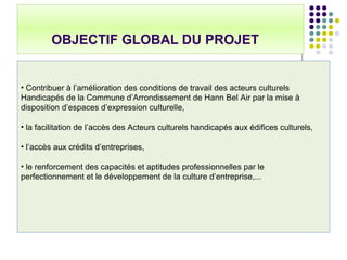 OBJECTIF GLOBAL DU PROJET
• Contribuer à l’amélioration des conditions de travail des acteurs culturels
Handicapés de la Commune d’Arrondissement de Hann Bel Air par la mise à
disposition d’espaces d’expression culturelle,
• la facilitation de l’accès des Acteurs culturels handicapés aux édifices culturels,
• l’accès aux crédits d’entreprises,
• le renforcement des capacités et aptitudes professionnelles par le
perfectionnement et le développement de la culture d’entreprise,...
 
