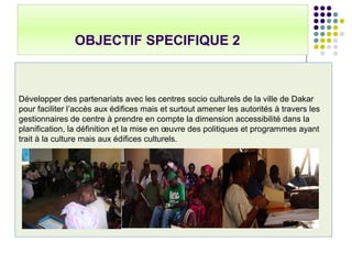 OBJECTIF SPECIFIQUE 2
Développer des partenariats avec les centres socio culturels de la ville de Dakar
pour faciliter l’accès aux édifices mais et surtout amener les autorités à travers les
gestionnaires de centre à prendre en compte la dimension accessibilité dans la
planification, la définition et la mise en œuvre des politiques et programmes ayant
trait à la culture mais aux édifices culturels.
 