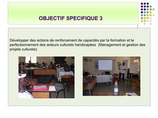 OBJECTIF SPECIFIQUE 3
Développer des actions de renforcement de capacités par la formation et le
perfectionnement des acteurs culturels handicapées (Management et gestion des
projets culturels)
 