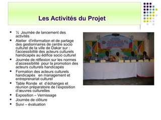 Les Activités du Projet
 ½ Journée de lancement des
activités
 Atelier d'information et de partage
des gestionnaires de centre socio
culturel de la ville de Dakar sur :
l'accessibilité des acteurs culturels
handicapés au édifice socio culturel
 Journée de réflexion sur les normes
d’accessibilité pour la promotion des
acteurs culturels handicapés
 Formation des acteurs culturels
handicapés en management et
entreprenariat culturel
 Table Ronde et d’échanges et
réunion préparatoire de l’exposition
d’œuvres culturelles
 Exposition – Vernissage
 Journée de clôture
 Suivi – évaluation
 