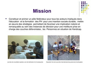 Mission
 Constituer et animer un pôle fédérateur pour tous les acteurs impliqués dans
l'éducation et la formation des PH pour une insertion sociale durable; mettre
en œuvre des stratégies permettant de favoriser une implication notoire et
remarquable au sein des instances de décision pour une meilleure prise en
charge des couches défavorisées , les Personnes en situation de Handicap.
Journée de consultation gratuite, suivi de distribution de moustiquaires Exposition lors de la journée internationale des personnes handicapées
 