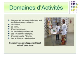 Domaines d’Activités
5
 Notre projet est essentiellement axé
sur les domaines suivants:
 l’éducation,
 La santé,
 L’environnement,
 La formation pour l’emploi,
 Les TIC comme Tremplin,
 L’entreprenariat Féminin,
 Les activités socioculturelles.
Construire un développement local
inclusif pour tous.
 
