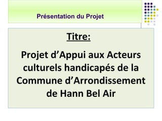 Présentation du Projet
Titre:
Projet d’Appui aux Acteurs
culturels handicapés de la
Commune d’Arrondissement
de Hann Bel A...