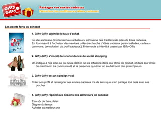 Les points forts du concept 1. Gifty-Gifty optimise le taux d’achat Le site s’adresse directement aux acheteurs, à l'inverse des traditionnels sites de listes cadeaux.  En fournissant à l’acheteur des services utiles (recherche d’idées cadeaux personnalisées, cadeaux  communs, consultation du profil cadeaux), l’internaute a intérêt à passer par Gifty-Gifty 2. Gifty-Gifty s'inscrit dans la tendance du social shopping On indique à nos amis ce qui nous plaît et on les influence dans leur choix de produit, et dans leur choix de marchand. La communauté et la personne qui émet un souhait sont des prescripteurs 3. Gifty-Gifty est un concept viral Créer son profil et renseigner ses envies cadeaux n'a de sens que si on partage tout cela avec ses proches 4. Gifty-Gifty répond aux besoins des acheteurs de cadeaux Être sûr de faire plaisir Gagner du temps Acheter au meilleur prix 