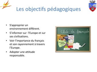 Les objectifs pédagogiques

• S’approprier un
  environnement différent.
• S’informer sur l’Europe et sur
  ses civilisations.
• Voir l’importance du français
  et son rayonnement à travers
  l’Europe.
• Adopter une attitude
  responsable.
 