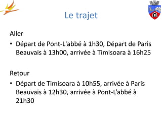 Le trajet
Aller
• Départ de Pont-L'abbé à 1h30, Départ de Paris
  Beauvais à 13h00, arrivée à Timisoara à 16h25

Retour
• Départ de Timisoara à 10h55, arrivée à Paris
  Beauvais à 12h30, arrivée à Pont-L’abbé à
  21h30
 