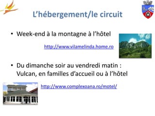 • Week-end à la montagne à l’hôtel
            http://www.vilamelinda.home.ro


• Du dimanche soir au vendredi matin :
  Vulcan, en familles d’accueil ou à l’hôtel
           http://www.complexoana.ro/motel/
 